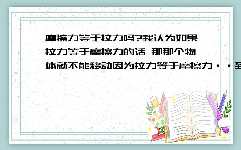 摩擦力等于拉力吗?我认为如果拉力等于摩擦力的话 那那个物体就不能移动因为拉力等于摩擦力··到底是不是?谁能说哈