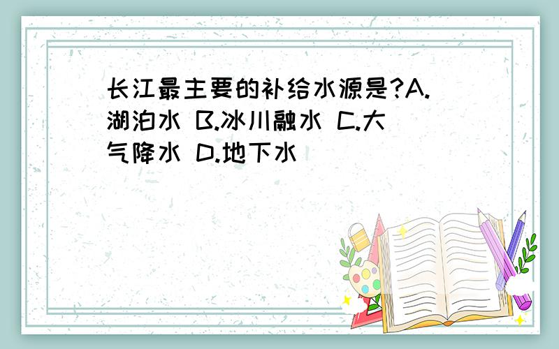 长江最主要的补给水源是?A.湖泊水 B.冰川融水 C.大气降水 D.地下水