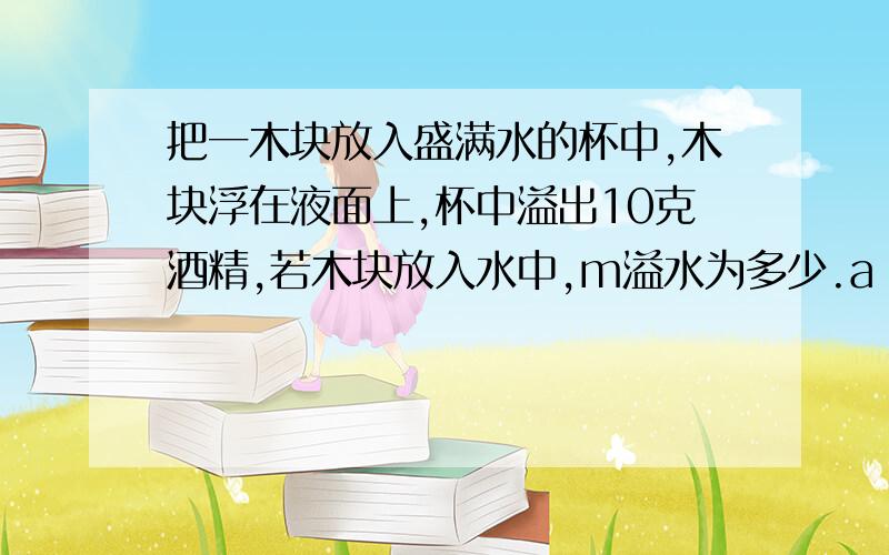 把一木块放入盛满水的杯中,木块浮在液面上,杯中溢出10克酒精,若木块放入水中,m溢水为多少.a 大于10gb 等于10gc小于10g TT 没钱了、知道的help下.我想知道为什么.百分之六千是a。这题我做过三