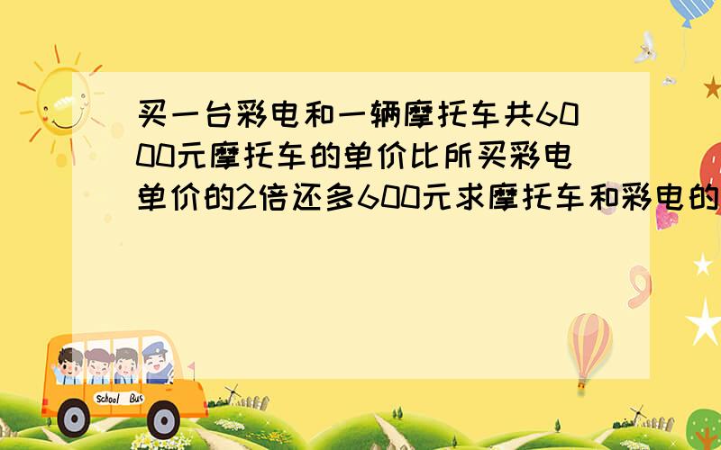 买一台彩电和一辆摩托车共6000元摩托车的单价比所买彩电单价的2倍还多600元求摩托车和彩电的单价个 是多少