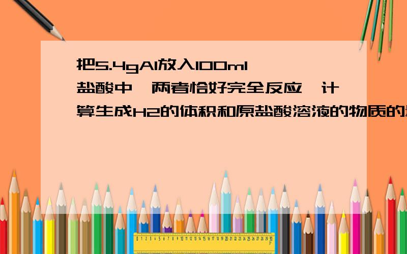 把5.4gAl放入100ml盐酸中,两者恰好完全反应,计算生成H2的体积和原盐酸溶液的物质的量浓度