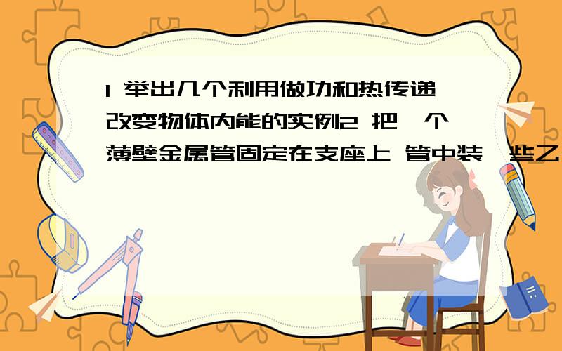 1 举出几个利用做功和热传递改变物体内能的实例2 把一个薄壁金属管固定在支座上 管中装一些乙醚 然后用塞子塞紧把一根皮条缠在管子上 并迅速来回拉动皮条 会有什么现象 分析物理原因