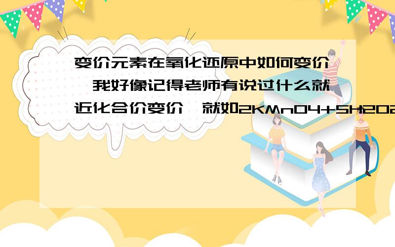 变价元素在氧化还原中如何变价、我好像记得老师有说过什么就近化合价变价,就如2KMnO4+5H2O2+3H2SO4=MnSO4+K2SO4+5O2↑+8H2O 过氧化氢的氧为什么就不变成水中的氧