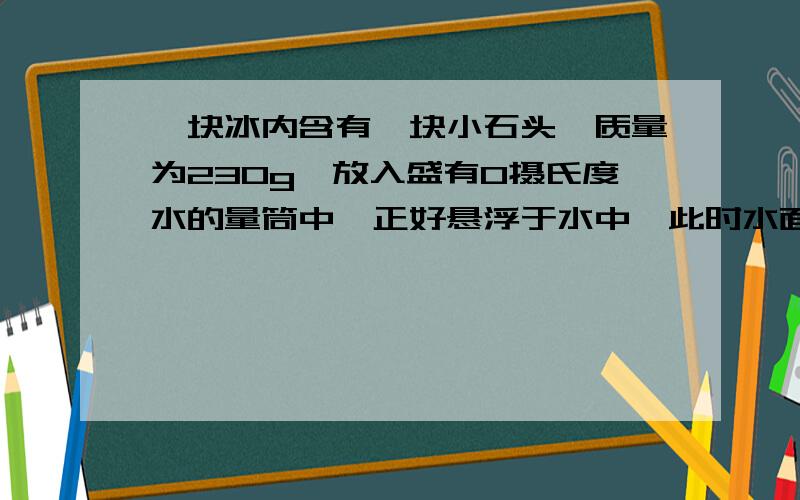 一块冰内含有一块小石头,质量为230g,放入盛有0摄氏度水的量筒中,正好悬浮于水中,此时水面上升了4.6cm,水面又下降了0.44cm,如果量筒的内横截面积为50cm²,冰的密度为0.9×10³ kg/m³,小石