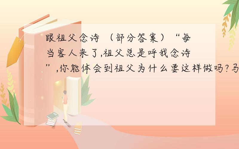 跟祖父念诗 （部分答案）“每当客人来了,祖父总是呼我念诗”,你能体会到祖父为什么要这样做吗?马上要交了....