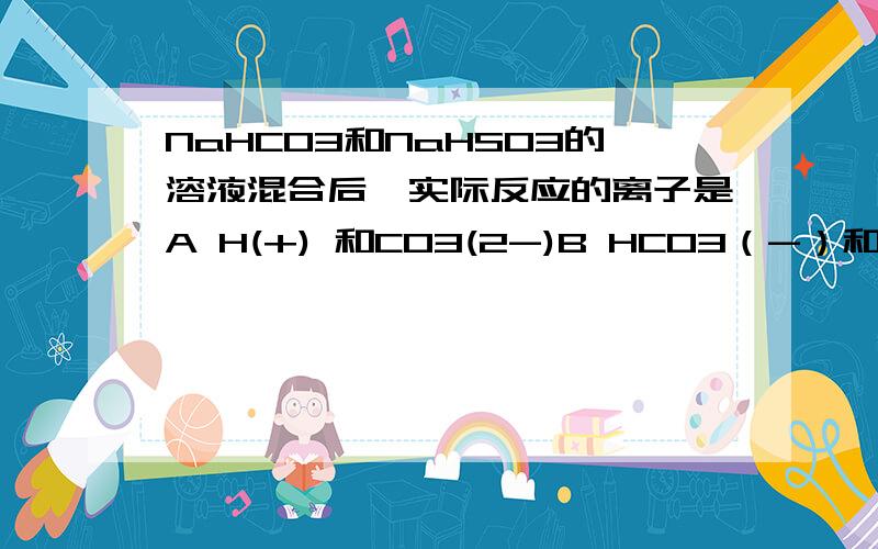 NaHCO3和NaHSO3的溶液混合后,实际反应的离子是A H(+) 和CO3(2-)B HCO3（-）和 H（+）D HCO3(-) 和HSO3(-)