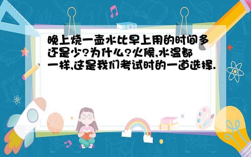 晚上烧一壶水比早上用的时间多还是少?为什么?火候,水温都一样,这是我们考试时的一道选择.