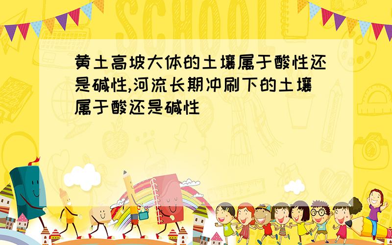 黄土高坡大体的土壤属于酸性还是碱性,河流长期冲刷下的土壤属于酸还是碱性