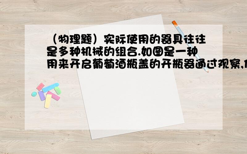 （物理题）实际使用的器具往往是多种机械的组合.如图是一种用来开启葡萄酒瓶盖的开瓶器通过观察,你能说说它是由几种机械组合而成的吗?这种组合的最大好处是什么