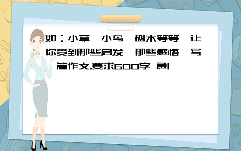 如：小草,小鸟,树木等等,让你受到那些启发,那些感悟,写一篇作文.要求600字 急!