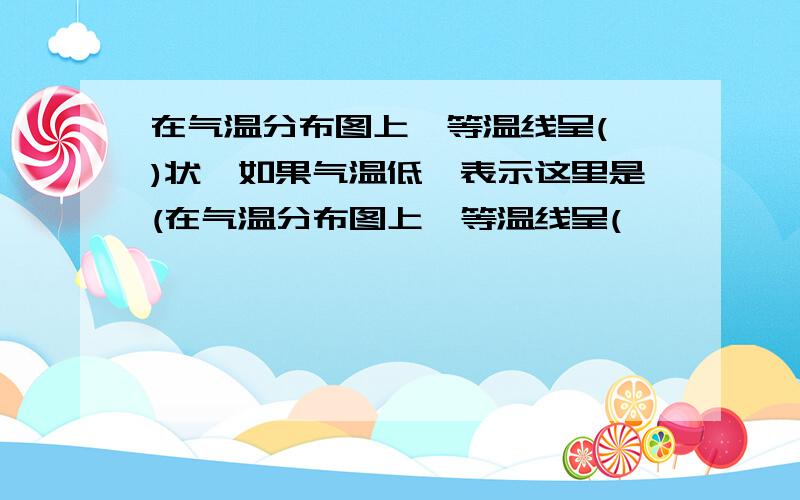 在气温分布图上,等温线呈( )状,如果气温低,表示这里是(在气温分布图上,等温线呈(           )状,如果气温低,表示这里是(             )中心,如果气温高,表示这里是(         )中心