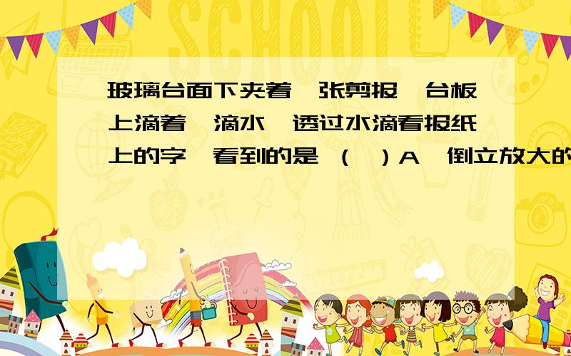 玻璃台面下夹着一张剪报,台板上滴着一滴水,透过水滴看报纸上的字,看到的是 （ ）A、倒立放大的实像 B、正立放大的实像C、正立放大的虚像 D、正立缩小的虚像要为什么我知道答案,