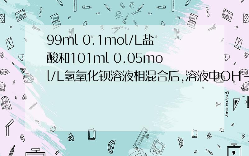 99ml 0.1mol/L盐酸和101ml 0.05mol/L氢氧化钡溶液相混合后,溶液中OH-的物质的量的浓度是多少看清楚啊 是OH-的物质的量的浓度