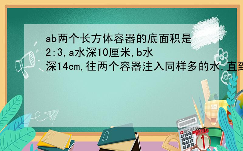 ab两个长方体容器的底面积是2:3,a水深10厘米,b水深14cm,往两个容器注入同样多的水,直到水深相同,这时水深多少厘米