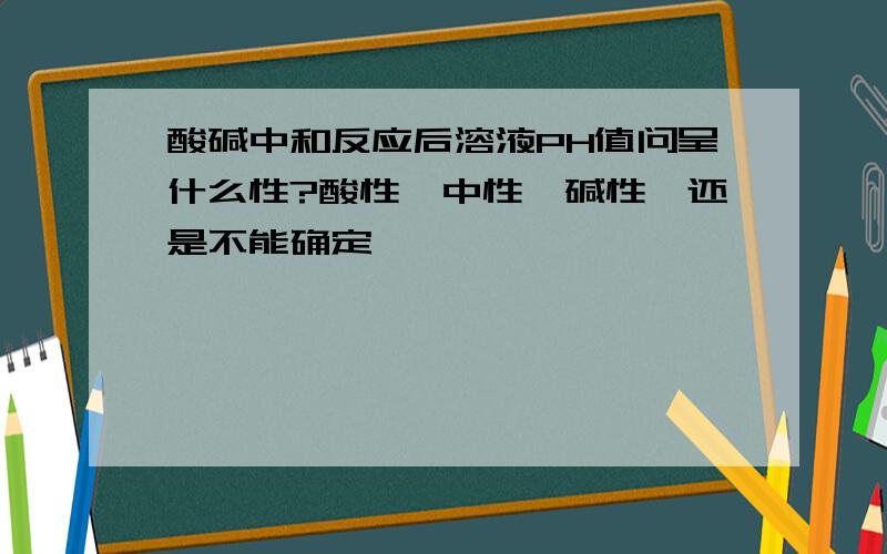 酸碱中和反应后溶液PH值问呈什么性?酸性,中性,碱性,还是不能确定