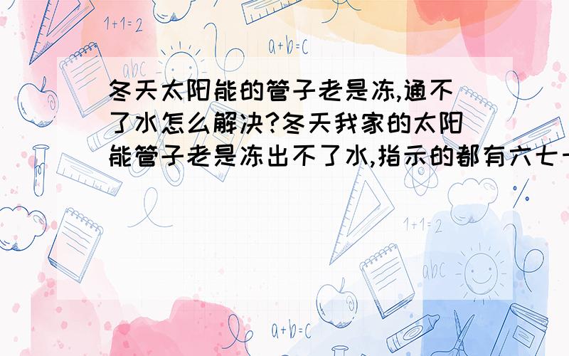 冬天太阳能的管子老是冻,通不了水怎么解决?冬天我家的太阳能管子老是冻出不了水,指示的都有六七十度,可就是管子冻了出不来水!