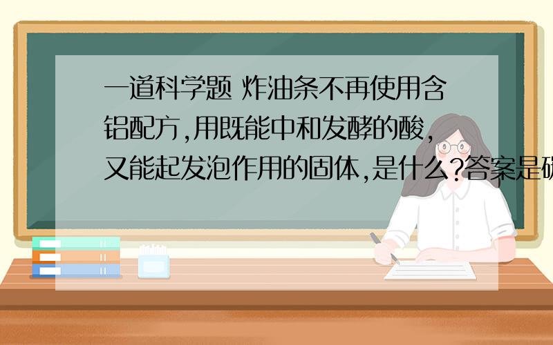 一道科学题 炸油条不再使用含铝配方,用既能中和发酵的酸,又能起发泡作用的固体,是什么?答案是碳酸氢钠,但“能**中和***发酵的酸”不是碱吗,怎么是盐那