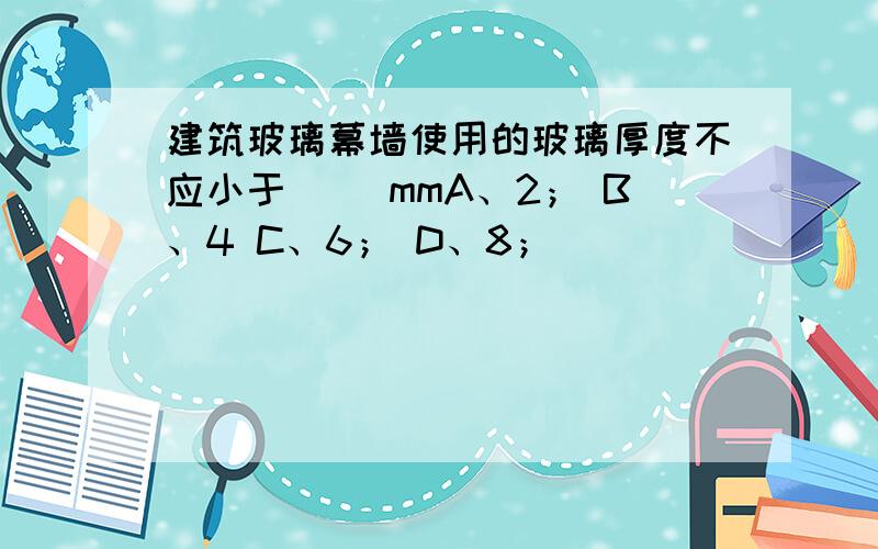 建筑玻璃幕墙使用的玻璃厚度不应小于（ ）mmA、2； B、4 C、6； D、8；