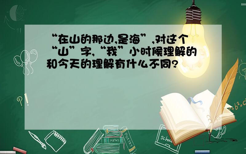 “在山的那边,是海”,对这个“山”字,“我”小时候理解的和今天的理解有什么不同?