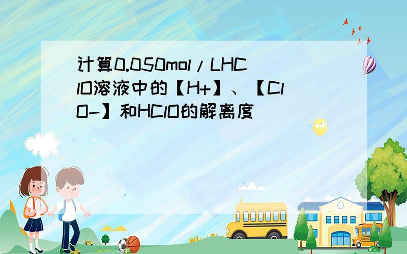 计算0.050mol/LHClO溶液中的【H+】、【ClO-】和HClO的解离度