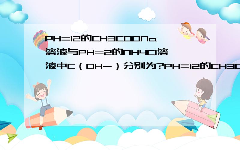 PH=12的CH3COONa溶液与PH=2的NH4Cl溶液中C（OH-）分别为?PH=12的CH3COONa 醋酸根水解产生氢氧根，溶液中氢离子浓度10-12mol/L 为什么这个时候用10-14/10-12=10-2，而NH4Cl氢离子10-2 氢氧根也是10-2 　　是因