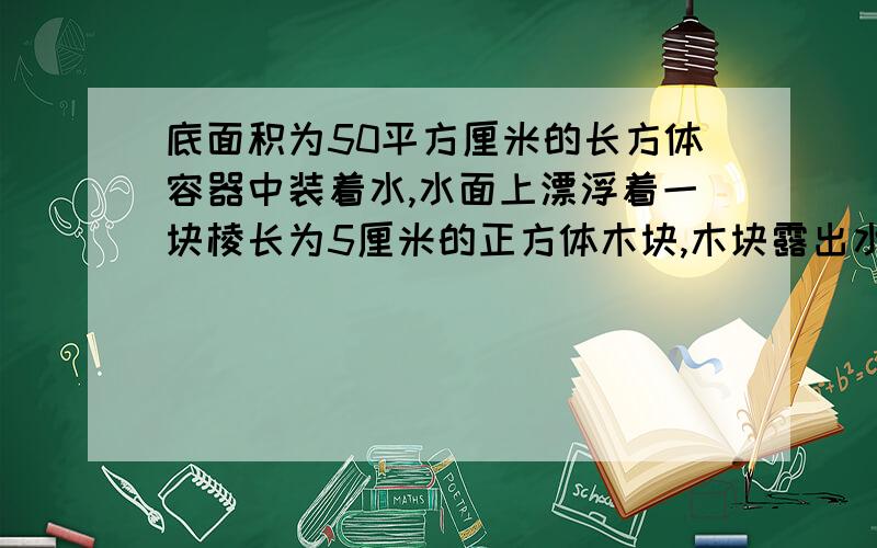 底面积为50平方厘米的长方体容器中装着水,水面上漂浮着一块棱长为5厘米的正方体木块,木块露出水面的高度是2厘米,若将木块从容器中取出,水面将下降多少厘米?