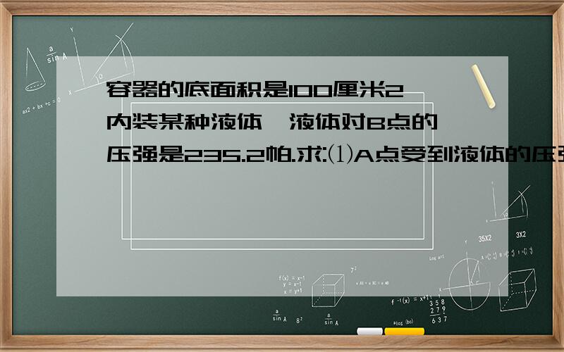 容器的底面积是100厘米2,内装某种液体,液体对B点的 压强是235.2帕.求:⑴A点受到液体的压强;⑵液体对容器底部的压力.