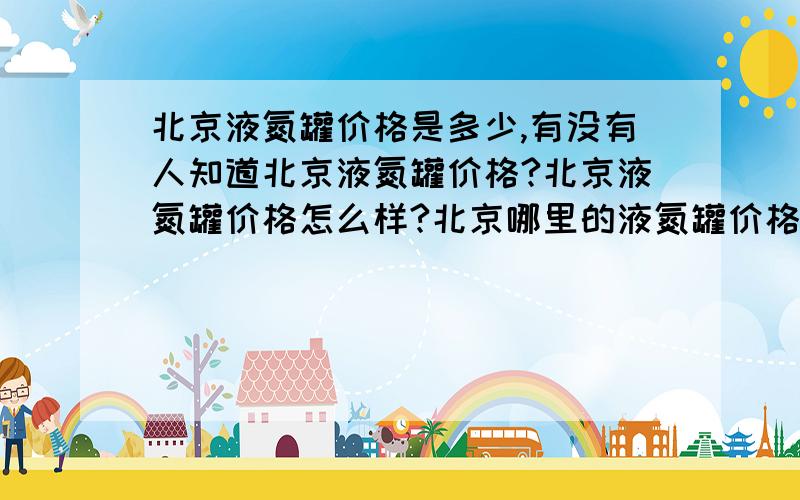 北京液氮罐价格是多少,有没有人知道北京液氮罐价格?北京液氮罐价格怎么样?北京哪里的液氮罐价格比较便宜?有没有知道北京液氮罐价格是多少的?