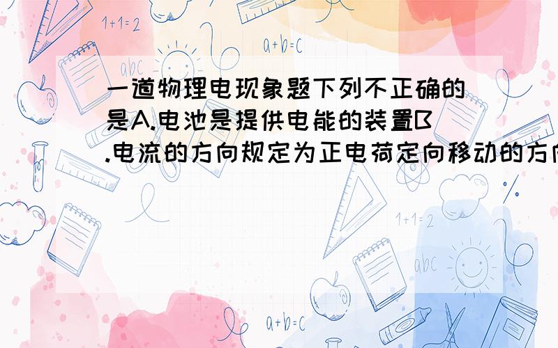 一道物理电现象题下列不正确的是A.电池是提供电能的装置B.电流的方向规定为正电荷定向移动的方向C.电流总是从电源的正极流向负极D.要获得持续的电流,必须要有电源