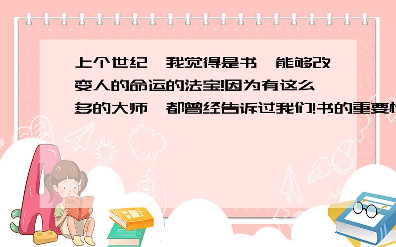 上个世纪,我觉得是书,能够改变人的命运的法宝!因为有这么多的大师,都曾经告诉过我们!书的重要性!那么在这个世纪,我觉得~是音乐,也能够改变我们的法宝!音乐能够改变一个人的思想!思维