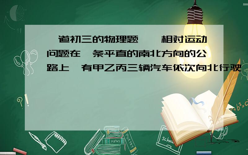 一道初三的物理题——相对运动问题在一条平直的南北方向的公路上,有甲乙丙三辆汽车依次向北行驶,甲丙两车快慢相同,乙车比甲丙两车快 问以什么为参照物,3辆车均向南运动?