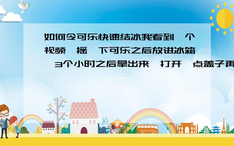 如何令可乐快速结冰我看到一个视频,摇一下可乐之后放进冰箱,3个小时之后拿出来,打开一点盖子再摇下马上结冰,请问为什么,我试过都不行,摇怎么做才可以?