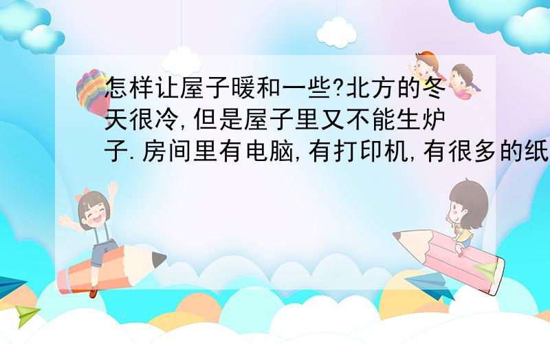 怎样让屋子暖和一些?北方的冬天很冷,但是屋子里又不能生炉子.房间里有电脑,有打印机,有很多的纸,所以不能生炉子.怎样才能让屋子暖和一点呢?（屋子很小的,20平米左右,里面有睡觉的小屋,