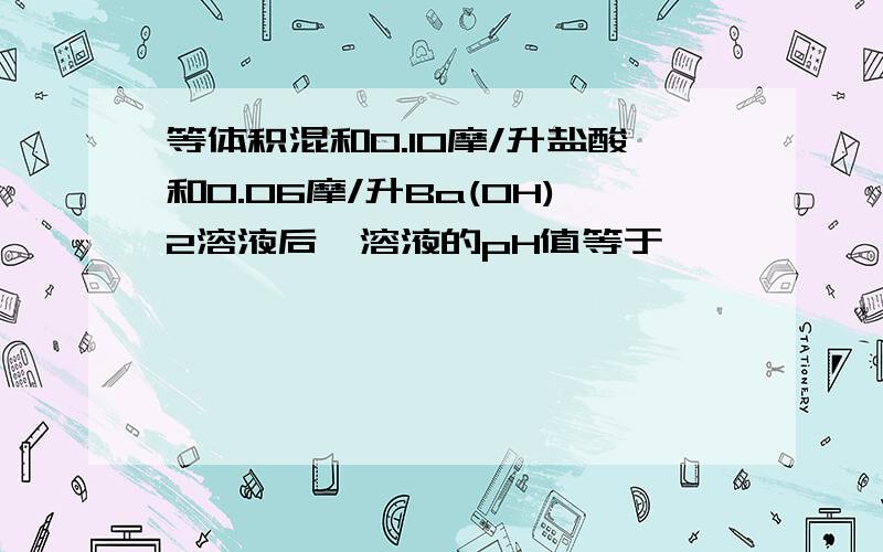 等体积混和0.10摩/升盐酸和0.06摩/升Ba(OH)2溶液后,溶液的pH值等于