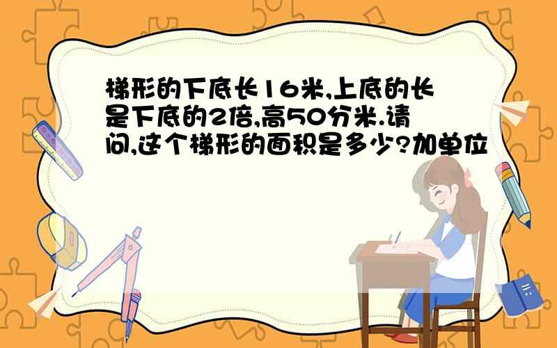 梯形的下底长16米,上底的长是下底的2倍,高50分米.请问,这个梯形的面积是多少?加单位