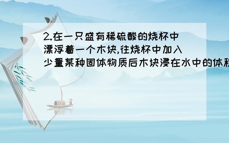 2.在一只盛有稀硫酸的烧杯中漂浮着一个木块,往烧杯中加入少量某种固体物质后木块浸在水中的体积变大（假设在此过程中溶液的体积变化可以忽略不计）,加入的固体物质可能是（  ）  A、F