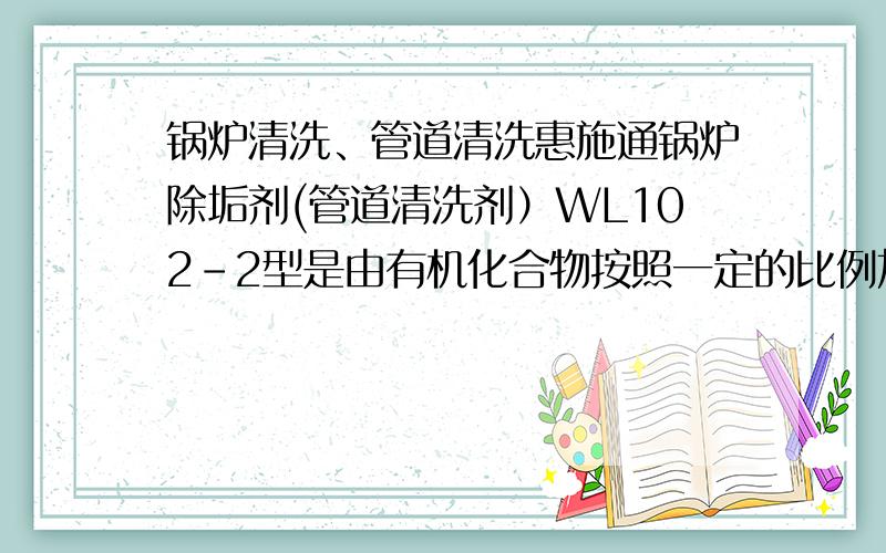 锅炉清洗、管道清洗惠施通锅炉除垢剂(管道清洗剂）WL102-2型是由有机化合物按照一定的比例加工而成,无味、无毒（不可食用）、无腐蚀.外观为固体白色结晶状,能溶于水.主要用于工业锅炉