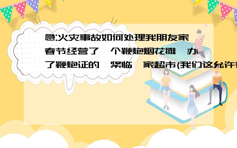 急:火灾事故如何处理我朋友家春节经营了一个鞭炮烟花摊,办了鞭炮证的,紧临一家超市(我们这允许春节期间临街摆摊),出摊得到了超市的默许,大年初一上午时因一群年轻人旁边放筒状烟花对