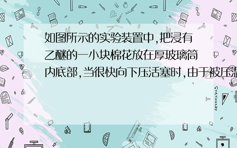 如图所示的实验装置中,把浸有乙醚的一小块棉花放在厚玻璃筒内底部,当很快向下压活塞时,由于被压温度升高,当达到乙醚着火点时,筒内棉花就会燃烧起来,不就说明热量增加了吗