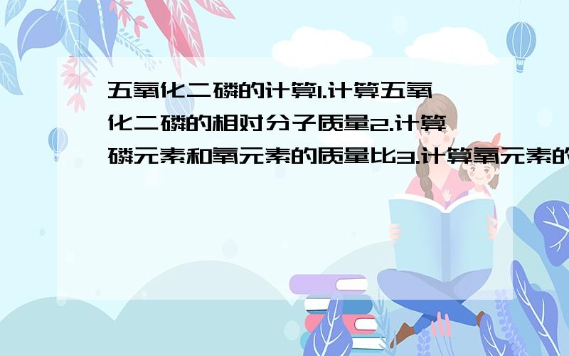 五氧化二磷的计算1.计算五氧化二磷的相对分子质量2.计算磷元素和氧元素的质量比3.计算氧元素的质量分数