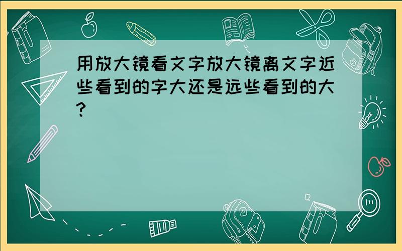 用放大镜看文字放大镜离文字近些看到的字大还是远些看到的大?