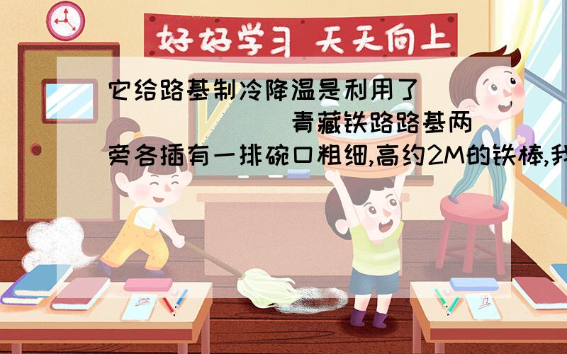 它给路基制冷降温是利用了_________青藏铁路路基两旁各插有一排碗口粗细,高约2M的铁棒,我们叫它热棒,如下图所示.热棒在路基下还埋有5M深,整个棒体是中空的,里面灌有液氨.热棒的工作原理