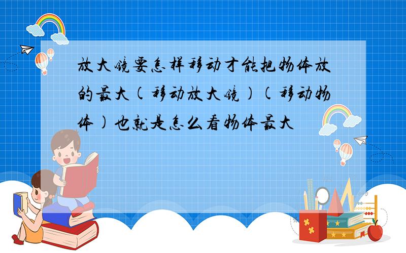 放大镜要怎样移动才能把物体放的最大(移动放大镜)(移动物体)也就是怎么看物体最大