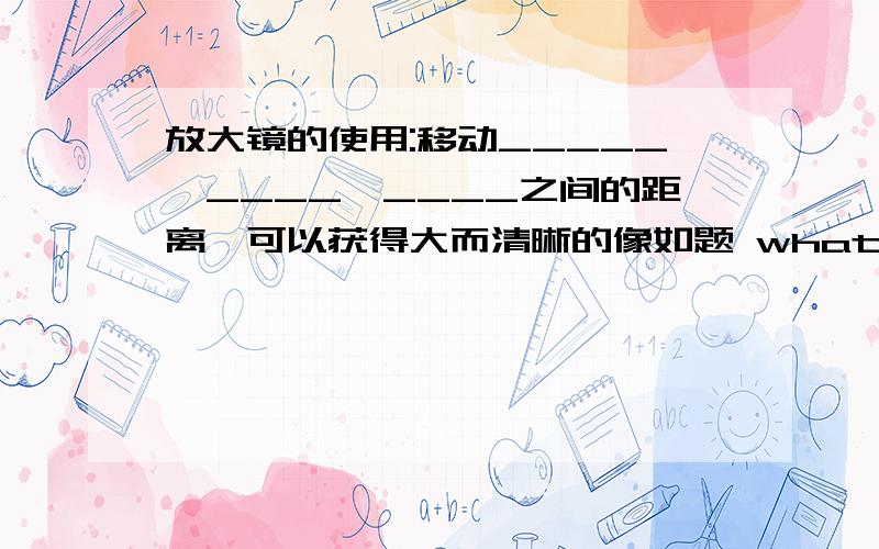 放大镜的使用:移动_____、____、____之间的距离,可以获得大而清晰的像如题 what?