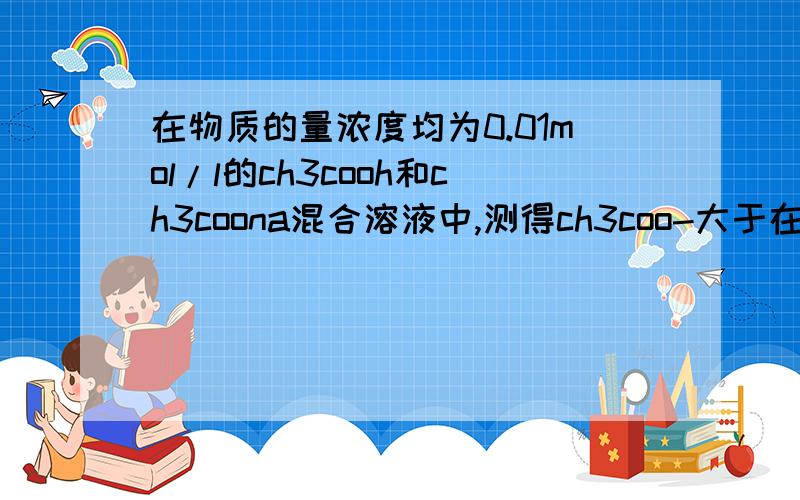 在物质的量浓度均为0.01mol/l的ch3cooh和ch3coona混合溶液中,测得ch3coo-大于在物质的量浓度均为0.01mol/l的ch3cooh和ch3coona混合溶液中,测得【ch3coo-】大于【na+】则1..[CH3COOH]+[CH3COO-]_____0.02mol/l2..水溶液