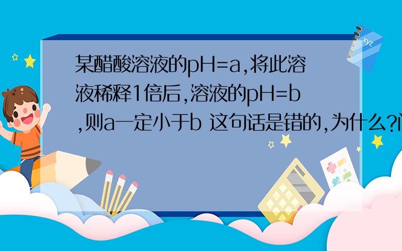 某醋酸溶液的pH=a,将此溶液稀释1倍后,溶液的pH=b,则a一定小于b 这句话是错的,为什么?问题来自镇海2011年高三第二学期理综卷的第10题的C项，感觉四个选项都是对的