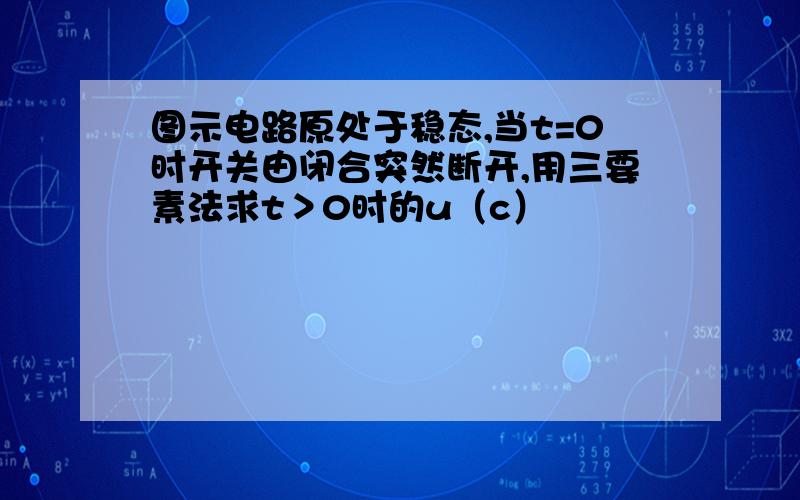 图示电路原处于稳态,当t=0时开关由闭合突然断开,用三要素法求t＞0时的u（c）