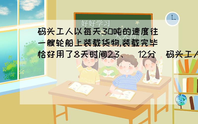 码头工人以每天30吨的速度往一艘轮船上装载货物,装载完毕恰好用了8天时间23、(12分)码头工人以天天30吨的速度往一艘轮船上装载货物,把轮船装载完毕恰好用了8天时间.（1）轮船到达目的地