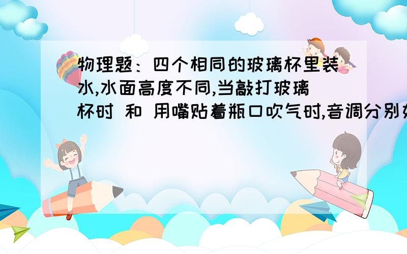 物理题：四个相同的玻璃杯里装水,水面高度不同,当敲打玻璃杯时 和 用嘴贴着瓶口吹气时,音调分别如何?是水多的音调高还是水少的音调高?