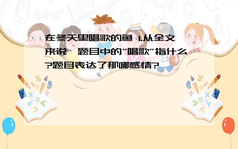 在冬天里唱歌的鱼 1.从全文来说,题目中的“唱歌”指什么?题目表达了那哪感情?………………